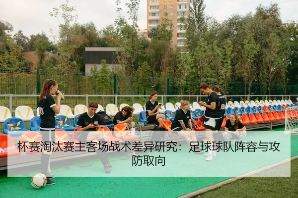 杯赛淘汰赛主客场战术差异研究：足球球队阵容与攻防取向
